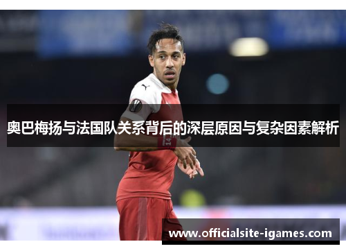 奥巴梅扬与法国队关系背后的深层原因与复杂因素解析