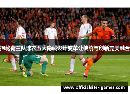 揭秘荷兰队球衣五大隐藏设计变革让传统与创新完美融合 揭秘荷兰队球衣五大隐藏设计变革让传统与创新完美融合
