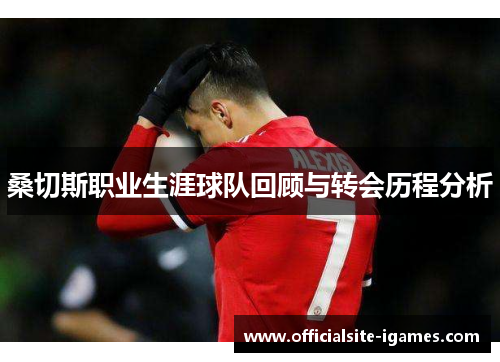 桑切斯职业生涯球队回顾与转会历程分析