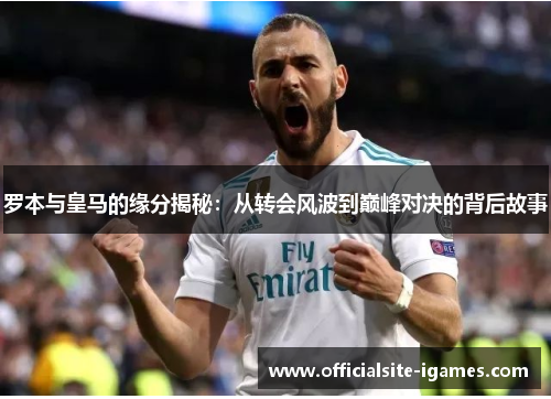 罗本与皇马的缘分揭秘:从转会风波到巅峰对决的背后故事 罗本与皇马的缘分揭秘:从转会风波到巅峰对决的背后故事