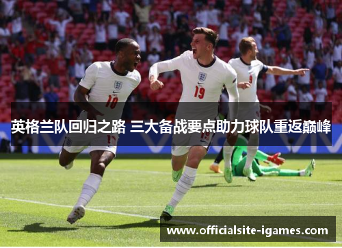 英格兰队回归之路 三大备战要点助力球队重返巅峰 英格兰队回归之路 三大备战要点助力球队重返巅峰