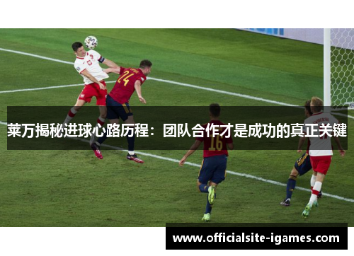 莱万揭秘进球心路历程:团队合作才是成功的真正关键 莱万揭秘进球心路历程:团队合作才是成功的真正关键