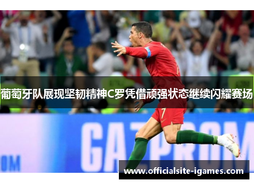 葡萄牙队展现坚韧精神C罗凭借顽强状态继续闪耀赛场