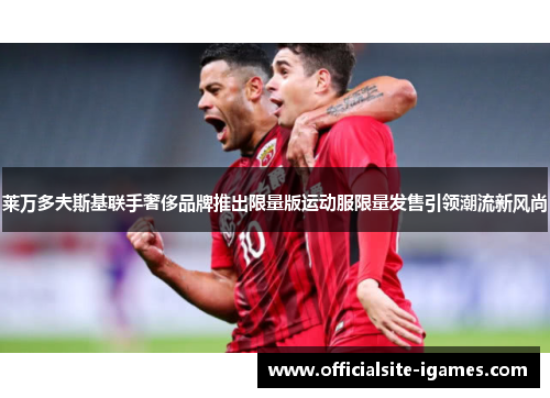 莱万多夫斯基联手奢侈品牌推出限量版运动服限量发售引领潮流新风尚