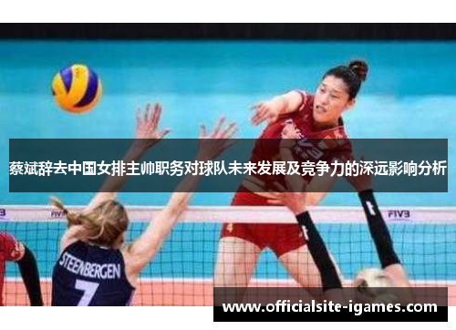 蔡斌辞去中国女排主帅职务对球队未来发展及竞争力的深远影响分析 蔡斌辞去中国女排主帅职务对球队未来发展及竞争力的深远影响分析