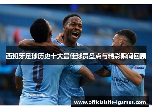 西班牙足球历史十大最佳球员盘点与精彩瞬间回顾