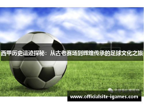 西甲历史遗迹探秘：从古老赛场到辉煌传承的足球文化之旅