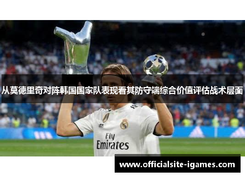 从莫德里奇对阵韩国国家队表现看其防守端综合价值评估战术层面