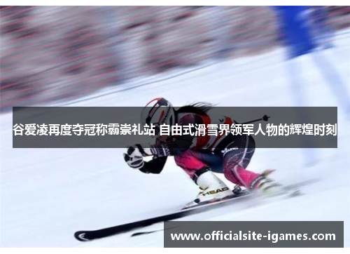 谷爱凌再度夺冠称霸崇礼站 自由式滑雪界领军人物的辉煌时刻