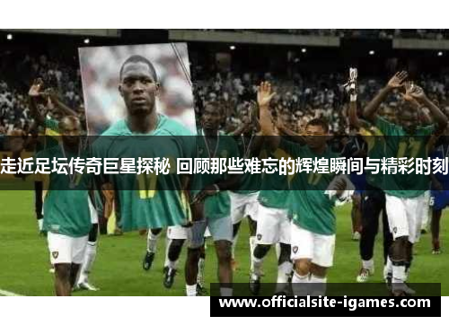 走近足坛传奇巨星探秘 回顾那些难忘的辉煌瞬间与精彩时刻 走近足坛传奇巨星探秘 回顾那些难忘的辉煌瞬间与精彩时刻