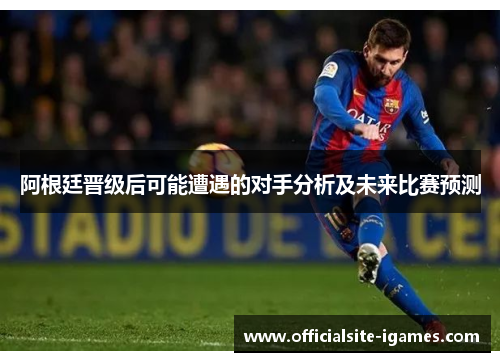 阿根廷晋级后可能遭遇的对手分析及未来比赛预测