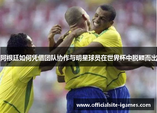 阿根廷如何凭借团队协作与明星球员在世界杯中脱颖而出