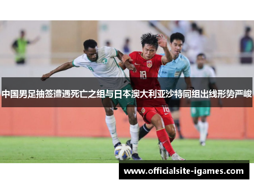 中国男足抽签遭遇死亡之组与日本澳大利亚沙特同组出线形势严峻
