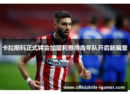 卡拉斯科正式转会加盟利雅得青年队开启新篇章