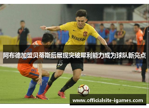 阿布德加盟贝蒂斯后展现突破犀利能力成为球队新亮点 阿布德加盟贝蒂斯后展现突破犀利能力成为球队新亮点