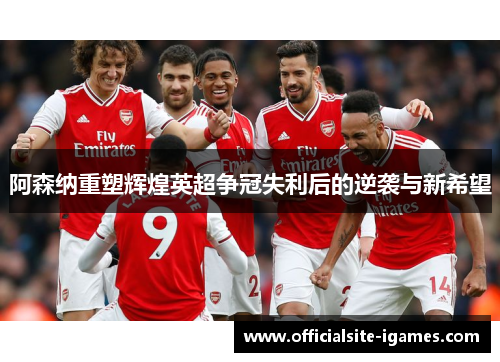 阿森纳重塑辉煌英超争冠失利后的逆袭与新希望 阿森纳重塑辉煌英超争冠失利后的逆袭与新希望