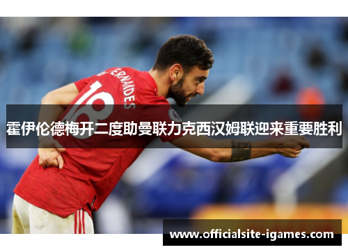 霍伊伦德梅开二度助曼联力克西汉姆联迎来重要胜利