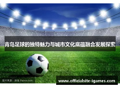 青岛足球的独特魅力与城市文化底蕴融合发展探索