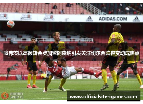 哈弗茨以高额转会费加盟阿森纳引发关注切尔西阵容变动成焦点