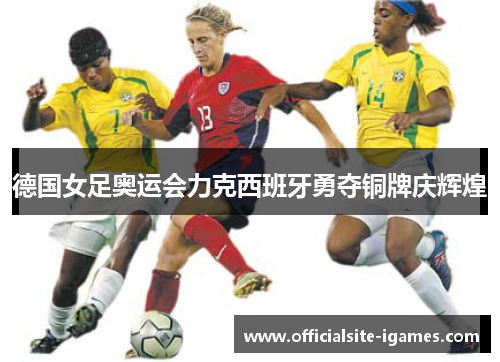 德国女足奥运会力克西班牙勇夺铜牌庆辉煌